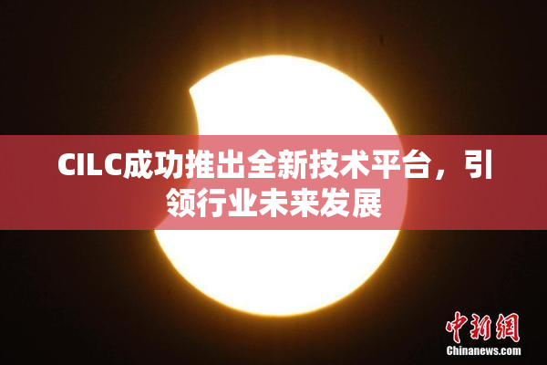 CILC成功推出全新技术平台，引领行业未来发展