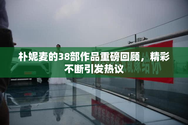 朴妮麦的38部作品重磅回顾，精彩不断引发热议