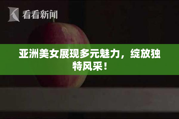 亚洲美女展现多元魅力，绽放独特风采！