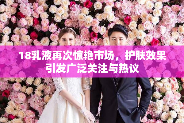 18乳液再次惊艳市场，护肤效果引发广泛关注与热议