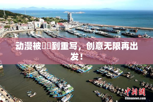 动漫被❌‌到重写，创意无限再出发！
