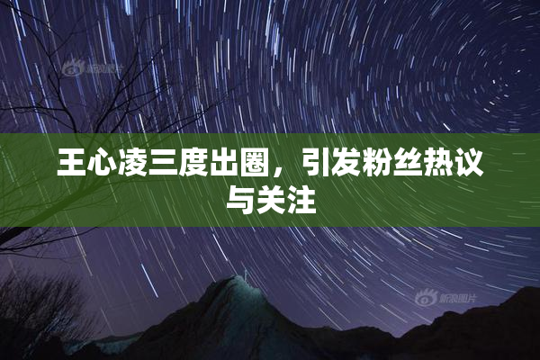 王心凌三度出圈，引发粉丝热议与关注