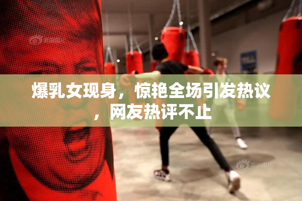 爆乳女现身，惊艳全场引发热议，网友热评不止