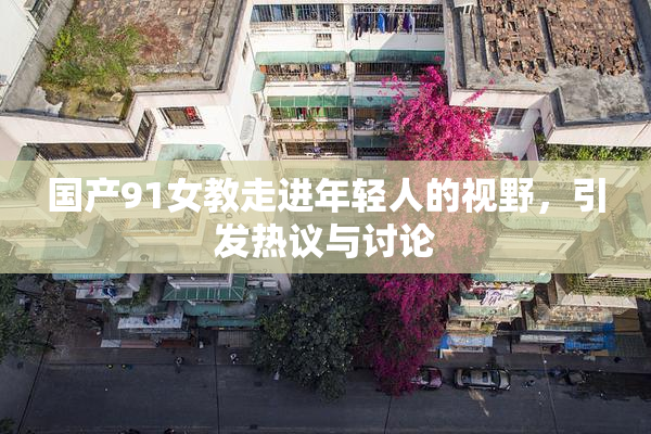 国产91女教走进年轻人的视野，引发热议与讨论