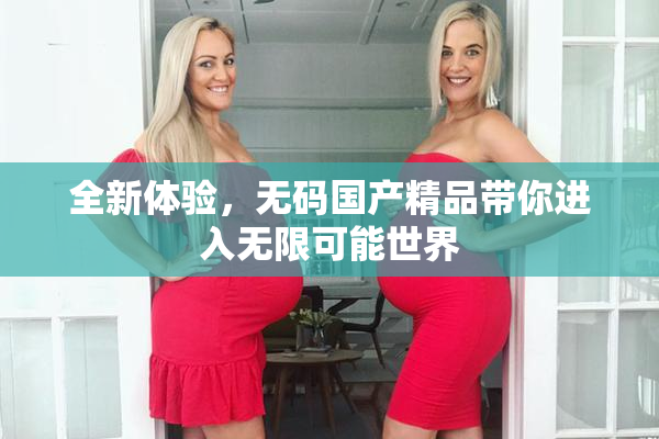 全新体验，无码国产精品带你进入无限可能世界