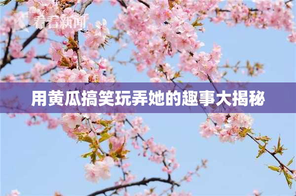 用黄瓜搞笑玩弄她的趣事大揭秘
