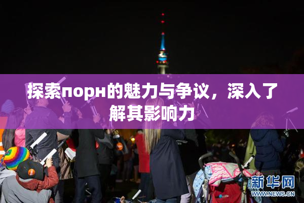 探索порн的魅力与争议，深入了解其影响力