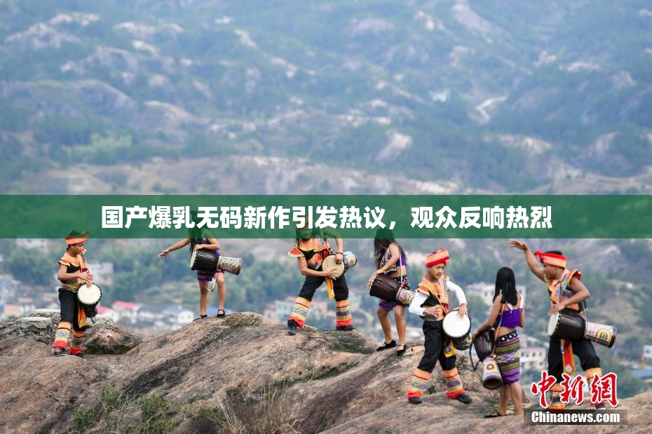 国产爆乳无码新作引发热议，观众反响热烈
