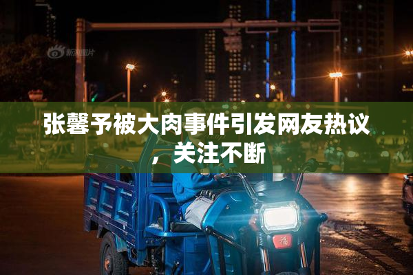 张馨予被大肉事件引发网友热议，关注不断