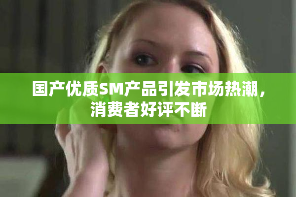 国产优质SM产品引发市场热潮，消费者好评不断