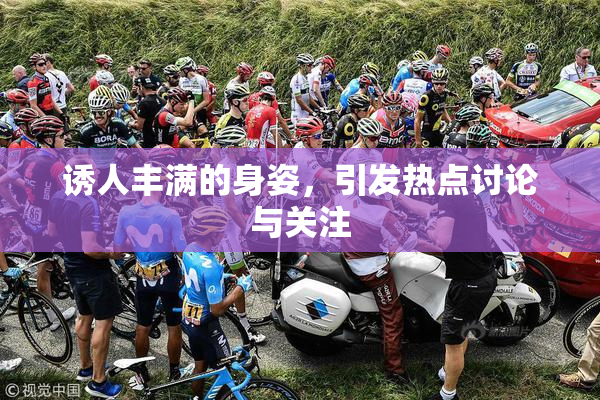 诱人丰满的身姿，引发热点讨论与关注