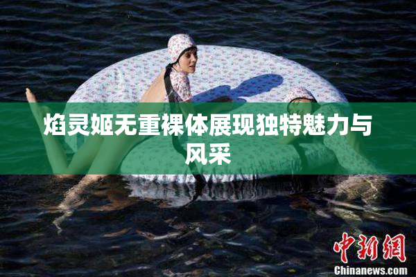 焰灵姬无重裸体展现独特魅力与风采