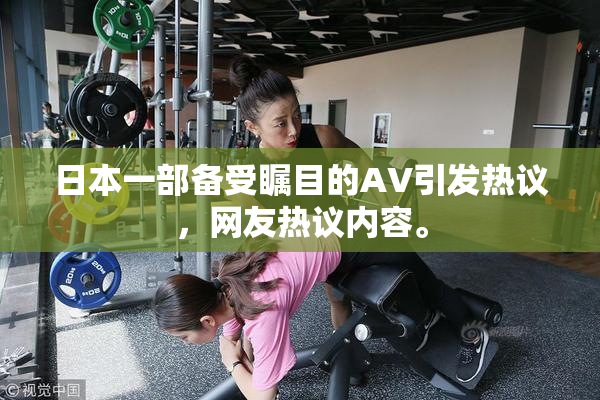 日本一部备受瞩目的AV引发热议，网友热议内容。