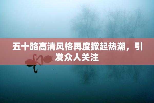 五十路高清风格再度掀起热潮，引发众人关注