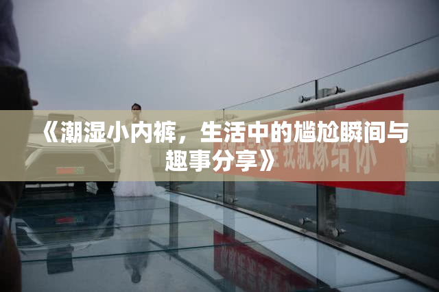 《潮湿小内裤，生活中的尴尬瞬间与趣事分享》