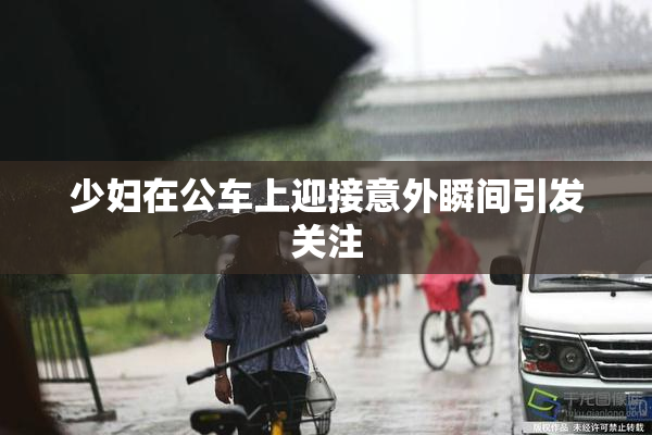 少妇在公车上迎接意外瞬间引发关注