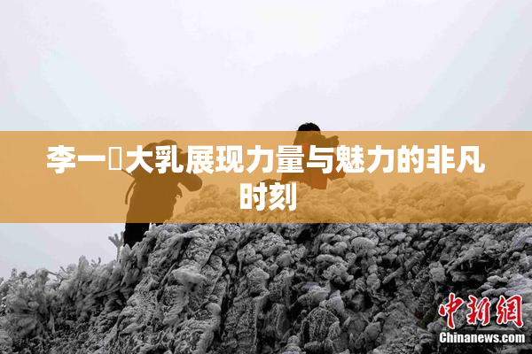 李一挏大乳展现力量与魅力的非凡时刻