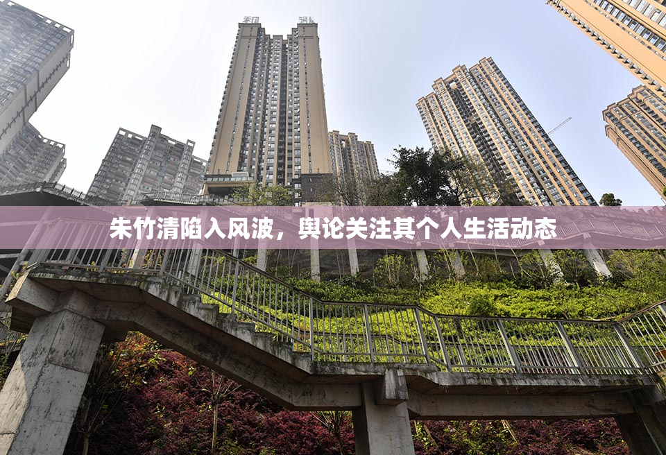 朱竹清陷入风波，舆论关注其个人生活动态