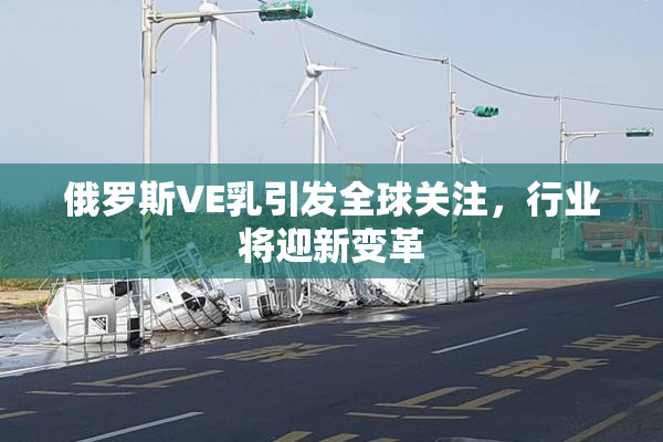 俄罗斯VE乳引发全球关注，行业将迎新变革