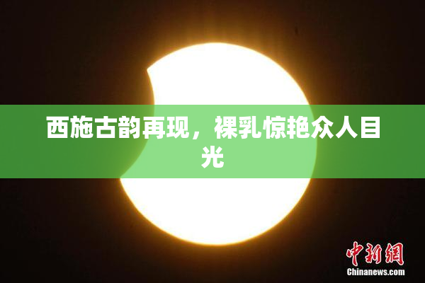 西施古韵再现，裸乳惊艳众人目光