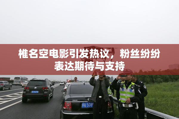椎名空电影引发热议，粉丝纷纷表达期待与支持