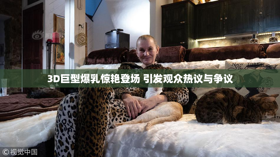 3D巨型爆乳惊艳登场 引发观众热议与争议