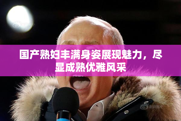 国产熟妇丰满身姿展现魅力，尽显成熟优雅风采