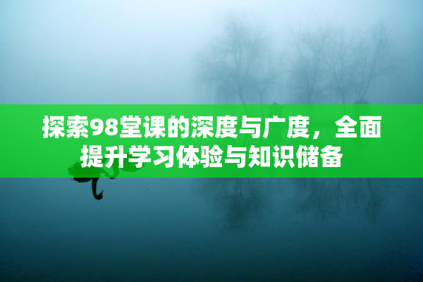 探索98堂课的深度与广度，全面提升学习体验与知识储备