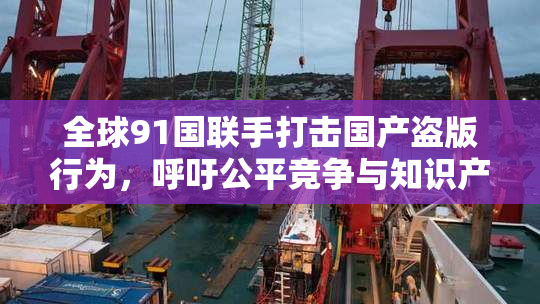 全球91国联手打击国产盗版行为，呼吁公平竞争与知识产权保护