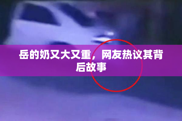 岳的奶又大又重，网友热议其背后故事