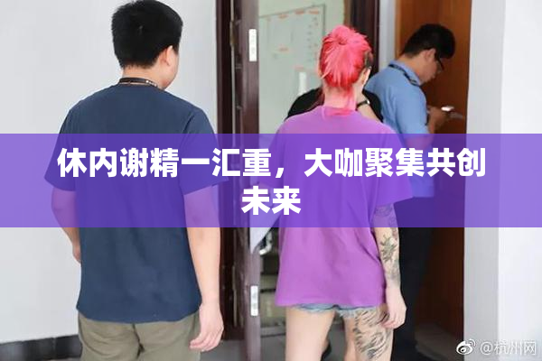 休内谢精一汇重，大咖聚集共创未来