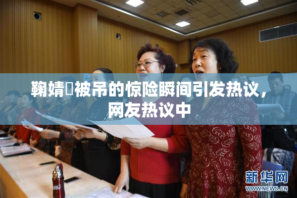 鞠婧祎被吊的惊险瞬间引发热议，网友热议中