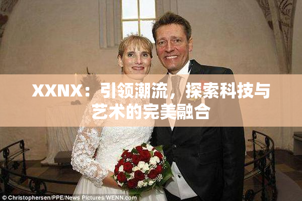 XXNX：引领潮流，探索科技与艺术的完美融合