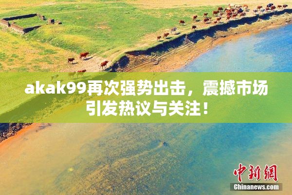 akak99再次强势出击，震撼市场引发热议与关注！