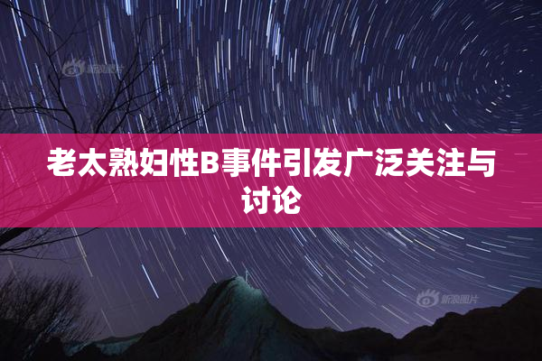 老太熟妇性B事件引发广泛关注与讨论