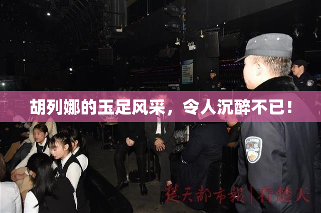 胡列娜的玉足风采，令人沉醉不已！