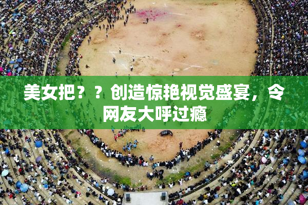 美女把？？创造惊艳视觉盛宴，令网友大呼过瘾