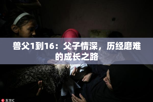 兽父1到16：父子情深，历经磨难的成长之路