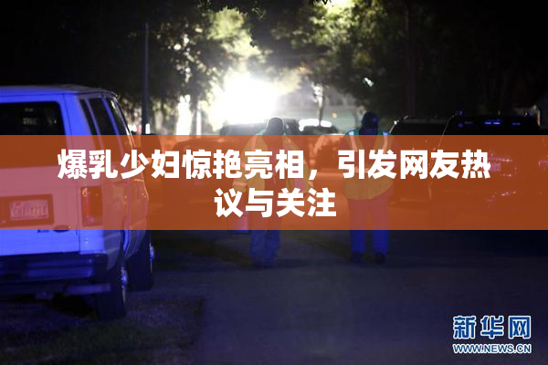 爆乳少妇惊艳亮相，引发网友热议与关注