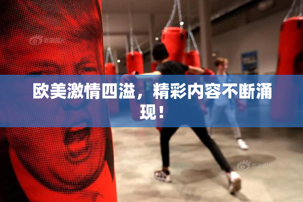 欧美激情四溢，精彩内容不断涌现！