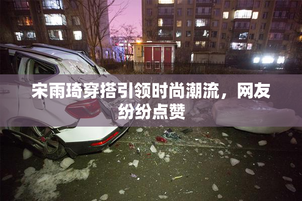 宋雨琦穿搭引领时尚潮流，网友纷纷点赞