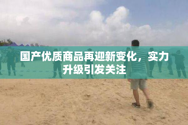 国产优质商品再迎新变化，实力升级引发关注