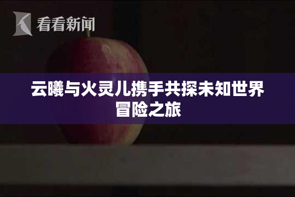 云曦与火灵儿携手共探未知世界冒险之旅