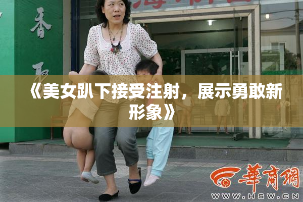 《美女趴下接受注射，展示勇敢新形象》