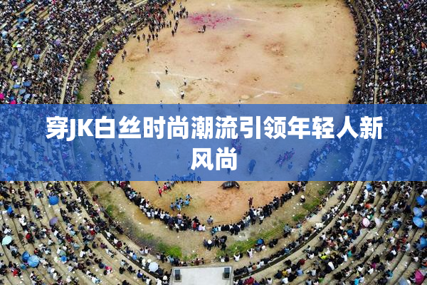 穿JK白丝时尚潮流引领年轻人新风尚