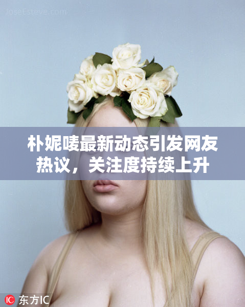 朴妮唛最新动态引发网友热议，关注度持续上升