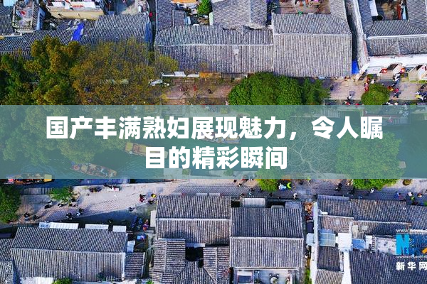 国产丰满熟妇展现魅力，令人瞩目的精彩瞬间