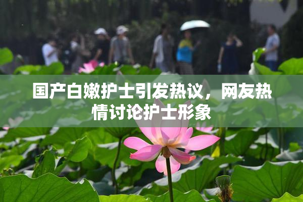 国产白嫩护士引发热议，网友热情讨论护士形象