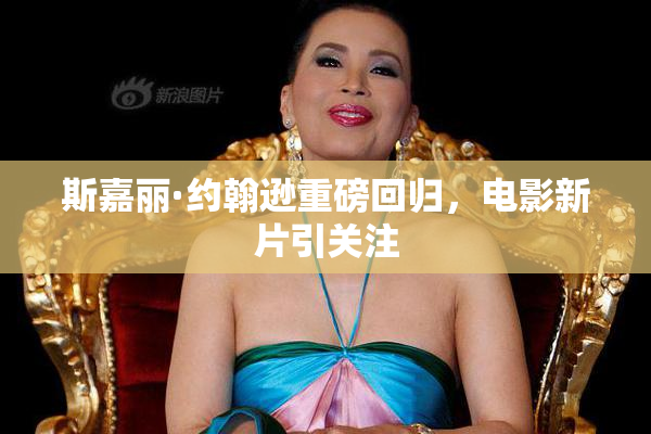 斯嘉丽·约翰逊重磅回归，电影新片引关注