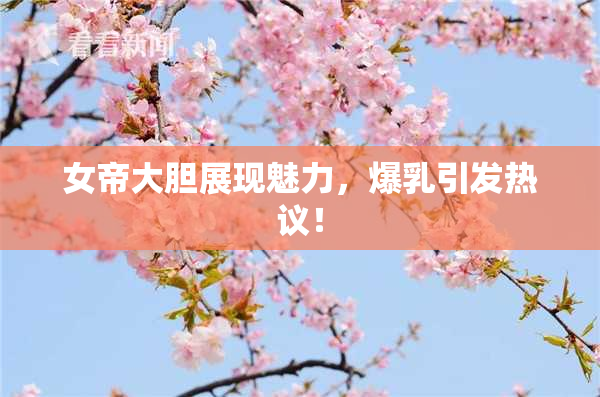 女帝大胆展现魅力，爆乳引发热议！